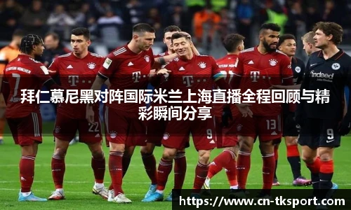 拜仁慕尼黑对阵国际米兰上海直播全程回顾与精彩瞬间分享