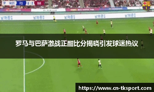 罗马与巴萨激战正酣比分揭晓引发球迷热议